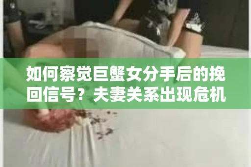 如何察觉巨蟹女分手后的挽回信号？夫妻关系出现危机怎么办？