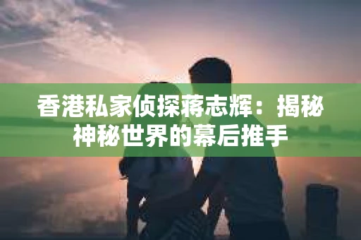 香港私家侦探蒋志辉：揭秘神秘世界的幕后推手