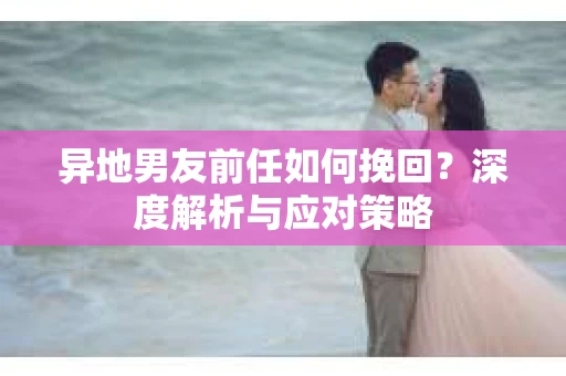 异地男友前任如何挽回？深度解析与应对策略