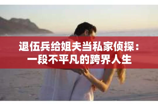 退伍兵给姐夫当私家侦探：一段不平凡的跨界人生