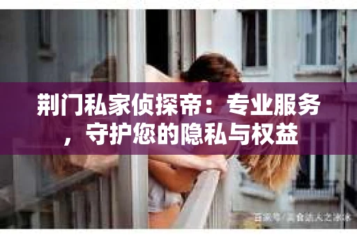 荆门私家侦探帝：专业服务，守护您的隐私与权益