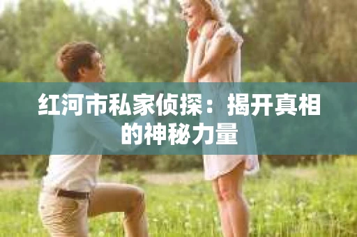红河市私家侦探：揭开真相的神秘力量