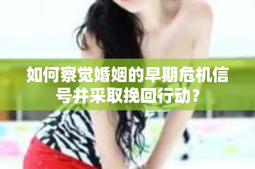 如何察觉婚姻的早期危机信号并采取挽回行动？