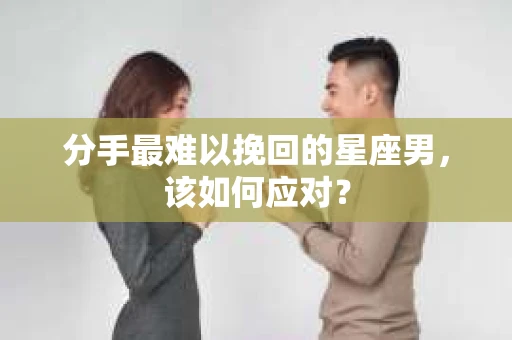 分手最难以挽回的星座男，该如何应对？