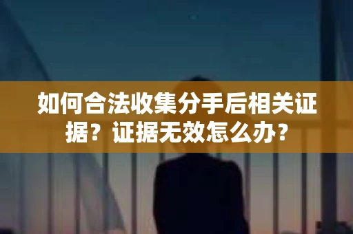 如何合法收集分手后相关证据？证据无效怎么办？