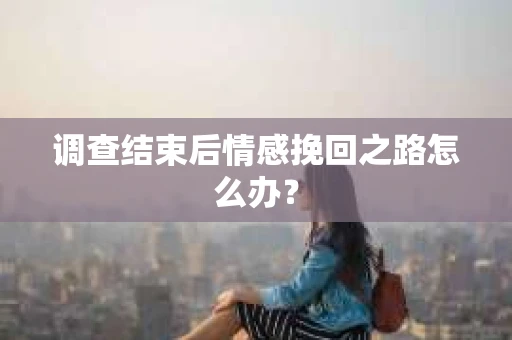 调查结束后情感挽回之路怎么办？