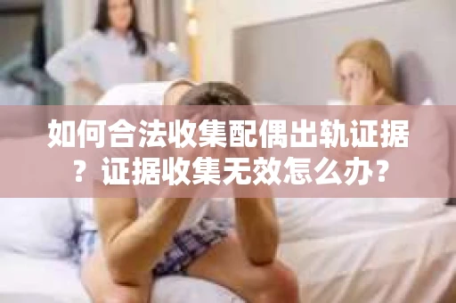 如何合法收集配偶出轨证据？证据收集无效怎么办？