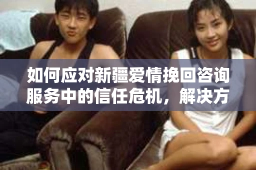 如何应对新疆爱情挽回咨询服务中的信任危机，解决方案与策略