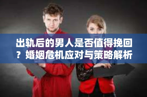 出轨后的男人是否值得挽回？婚姻危机应对与策略解析