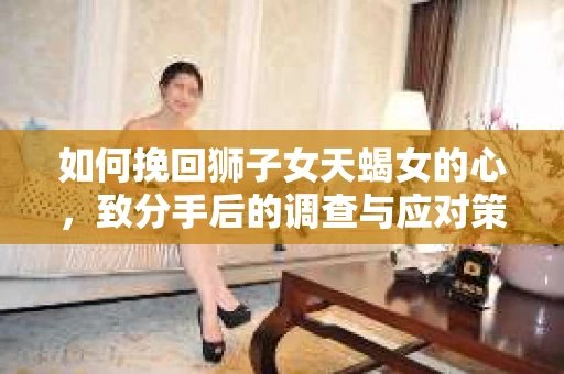 如何挽回狮子女天蝎女的心，致分手后的调查与应对策略