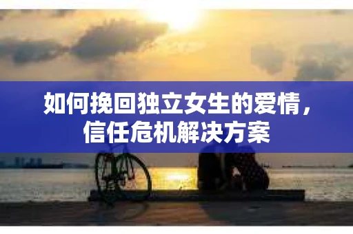 如何挽回独立女生的爱情，信任危机解决方案