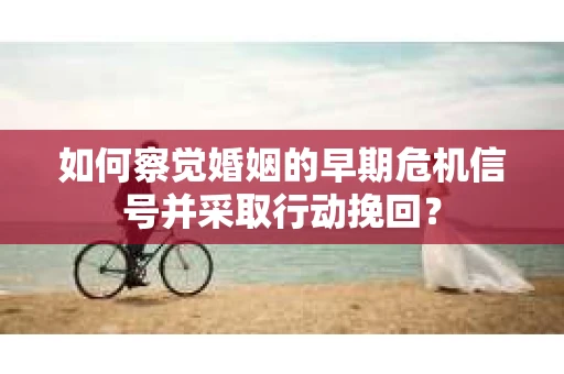 如何察觉婚姻的早期危机信号并采取行动挽回？