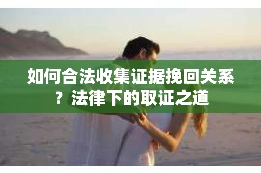 如何合法收集证据挽回关系？法律下的取证之道
