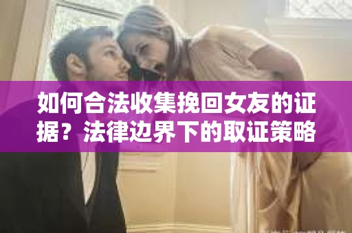 如何合法收集挽回女友的证据？法律边界下的取证策略