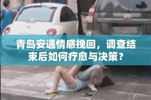 青岛安遇情感挽回，调查结束后如何疗愈与决策？