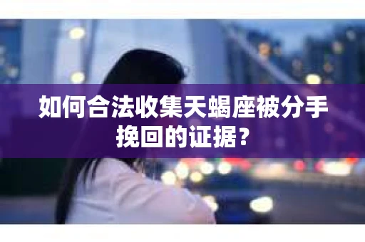 如何合法收集天蝎座被分手挽回的证据？