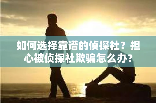 如何选择靠谱的侦探社？担心被侦探社欺骗怎么办？