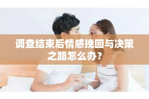 调查结束后情感挽回与决策之路怎么办？