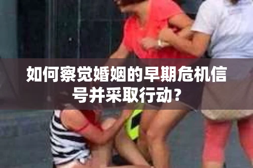 如何察觉婚姻的早期危机信号并采取行动？