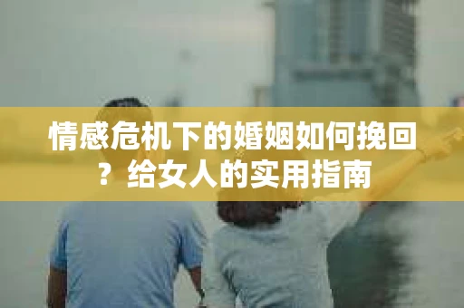 情感危机下的婚姻如何挽回？给女人的实用指南