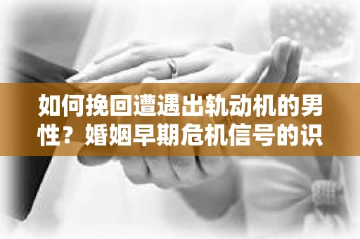 如何挽回遭遇出轨动机的男性？婚姻早期危机信号的识别与应对