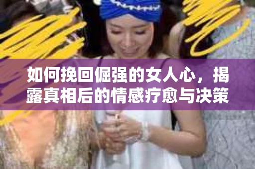 如何挽回倔强的女人心，揭露真相后的情感疗愈与决策指南
