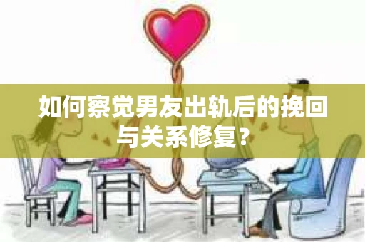 如何察觉男友出轨后的挽回与关系修复？