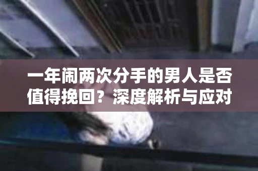 一年闹两次分手的男人是否值得挽回？深度解析与应对策略