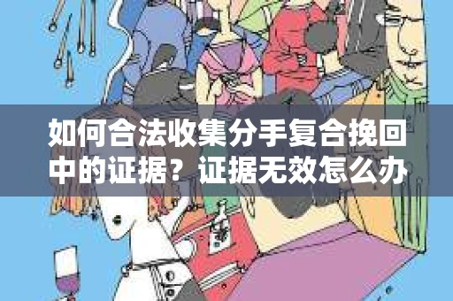 如何合法收集分手复合挽回中的证据？证据无效怎么办？