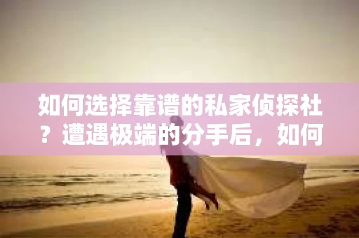如何选择靠谱的私家侦探社？遭遇极端的分手后，如何挽回感情又该如何选择侦探服务？