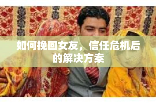 如何挽回女友，信任危机后的解决方案