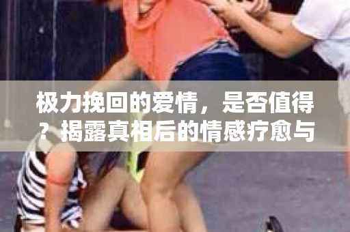 极力挽回的爱情，是否值得？揭露真相后的情感疗愈与决策之路