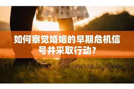 如何察觉婚姻的早期危机信号并采取行动？