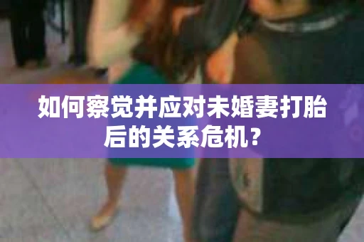 如何察觉并应对未婚妻打胎后的关系危机？