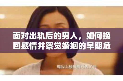 面对出轨后的男人，如何挽回感情并察觉婚姻的早期危机信号？
