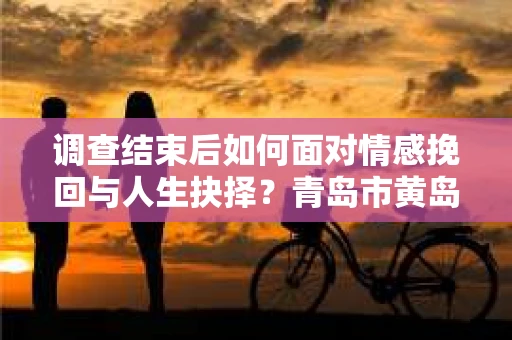 调查结束后如何面对情感挽回与人生抉择？青岛市黄岛区情感疗愈与决策指南