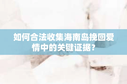 如何合法收集海南岛挽回爱情中的关键证据？